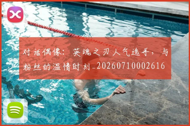 对话偶像:英魂之刃人气选手,与粉丝的温情时刻_20260710002616