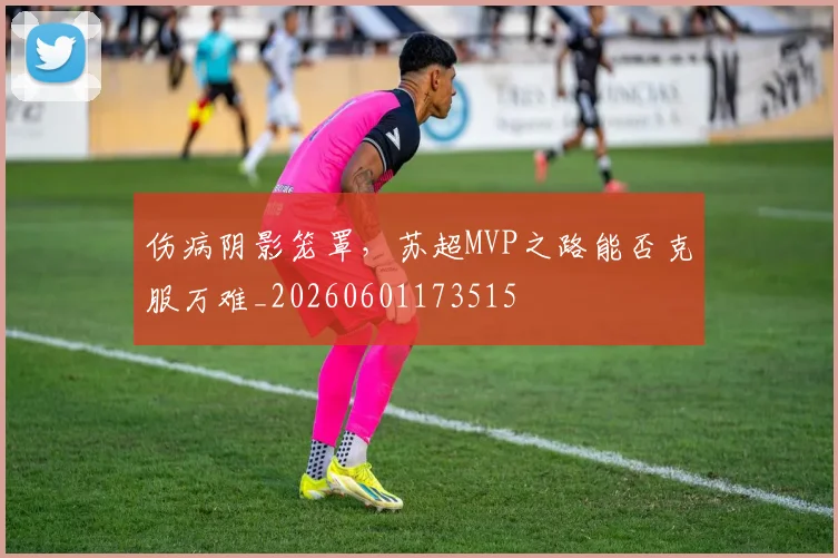 伤病阴影笼罩,苏超MVP之路能否克服万难_20260601173515