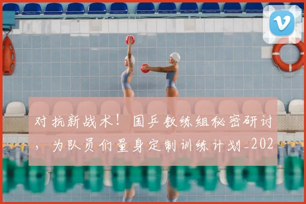 对抗新战术!国乒教练组秘密研讨,为队员们量身定制训练计划_20260707144853