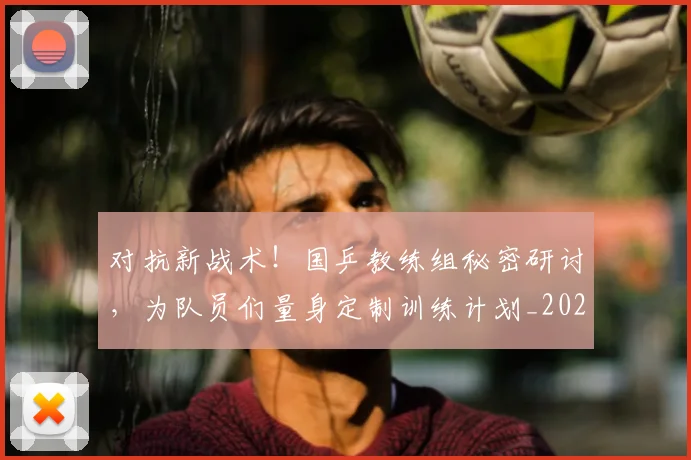 对抗新战术!国乒教练组秘密研讨,为队员们量身定制训练计划_20260707144853
