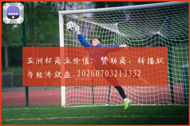 亚洲杯商业价值:赞助商、转播权与经济效益_20260703213332