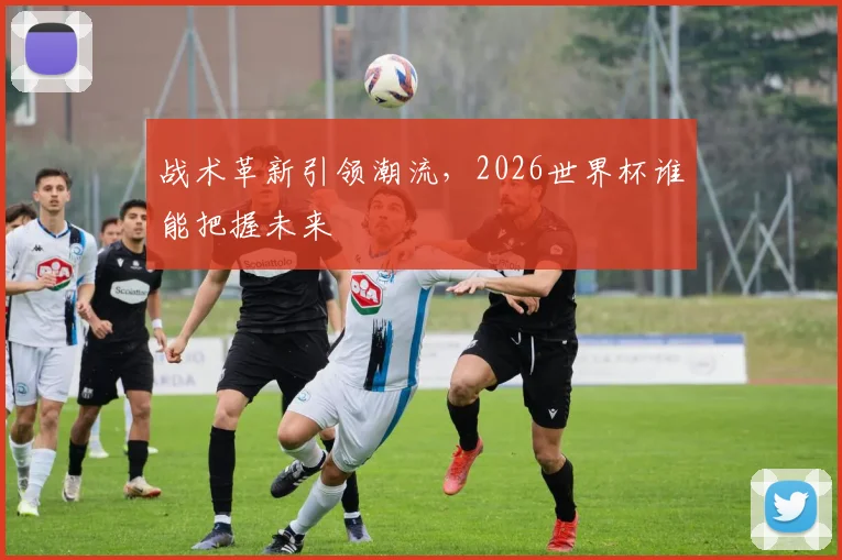战术革新引领潮流,2026世界杯谁能把握未来