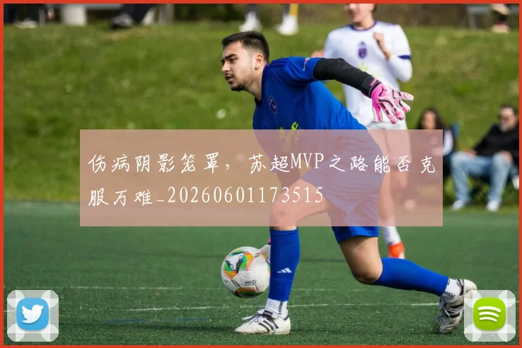 伤病阴影笼罩,苏超MVP之路能否克服万难_20260601173515