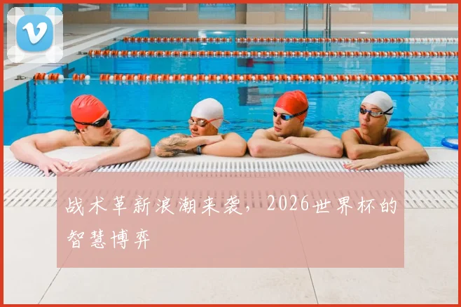 战术革新浪潮来袭,2026世界杯的智慧博弈