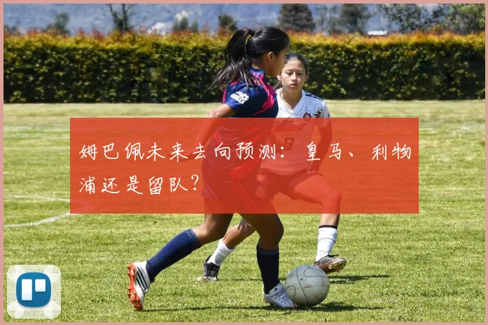 姆巴佩未来去向预测:皇马、利物浦还是留队?