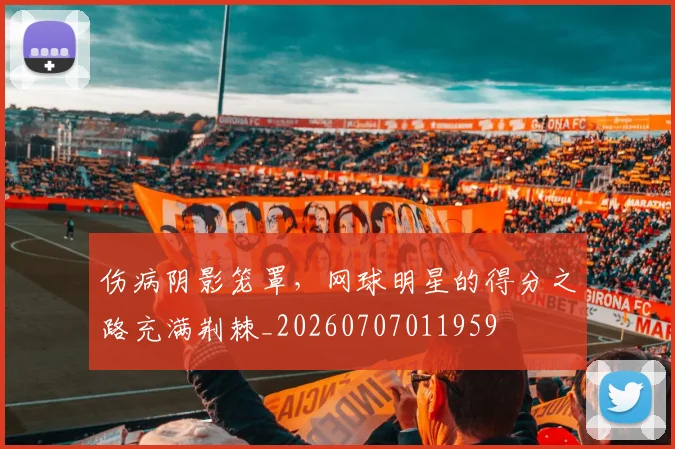 伤病阴影笼罩,网球明星的得分之路充满荆棘_20260707011959