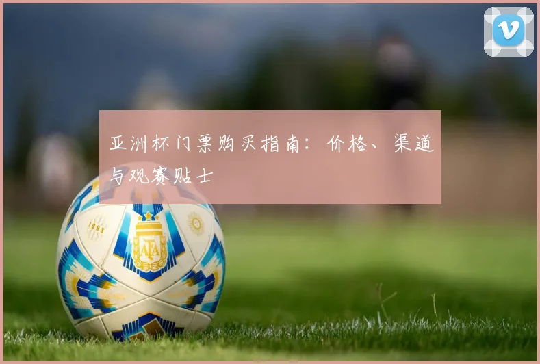 亚洲杯门票购买指南:价格、渠道与观赛贴士