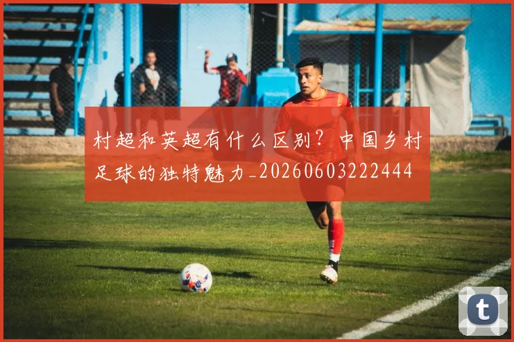 村超和英超有什么区别？中国乡村足球的独特魅力_20260603222444