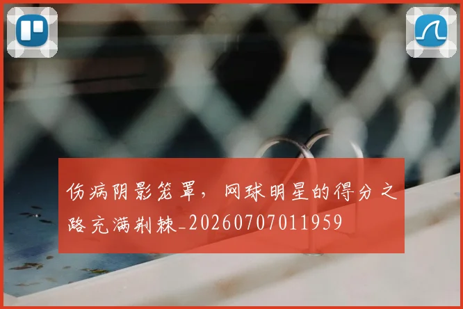 伤病阴影笼罩,网球明星的得分之路充满荆棘_20260707011959