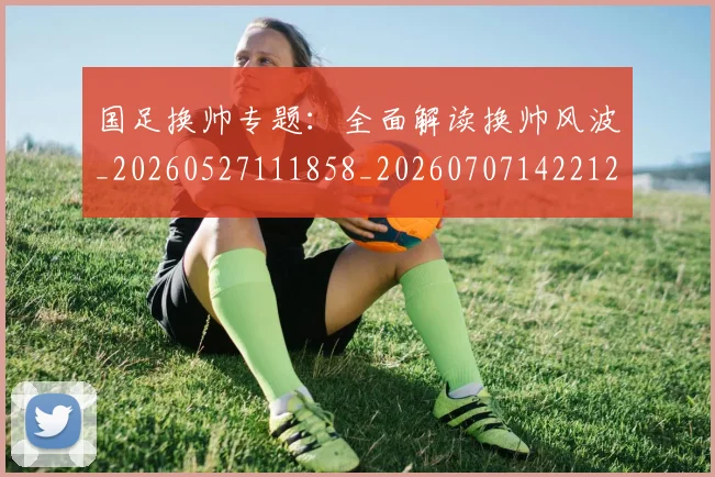 国足换帅专题：全面解读换帅风波_20260527111858_20260707142212