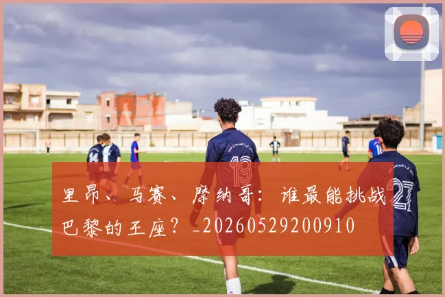里昂、马赛、摩纳哥:谁最能挑战巴黎的王座?_20260529200910