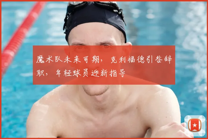 魔术队未来可期，克利福德引咎辞职，年轻球员迎新指导