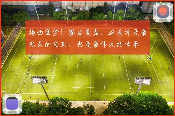 梅西圆梦!赛后复盘,这或许是最完美的告别,也是最伟大的传承