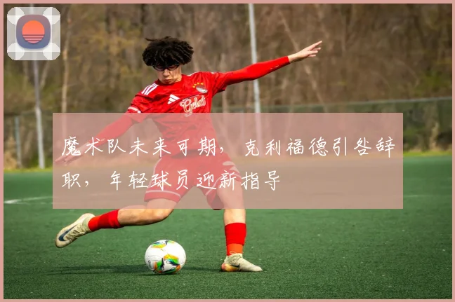 魔术队未来可期,克利福德引咎辞职,年轻球员迎新指导