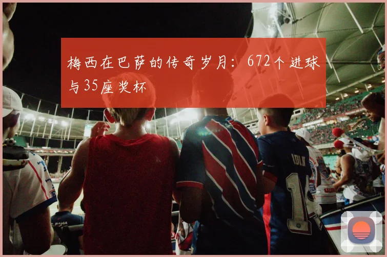 梅西在巴萨的传奇岁月：672个进球与35座奖杯